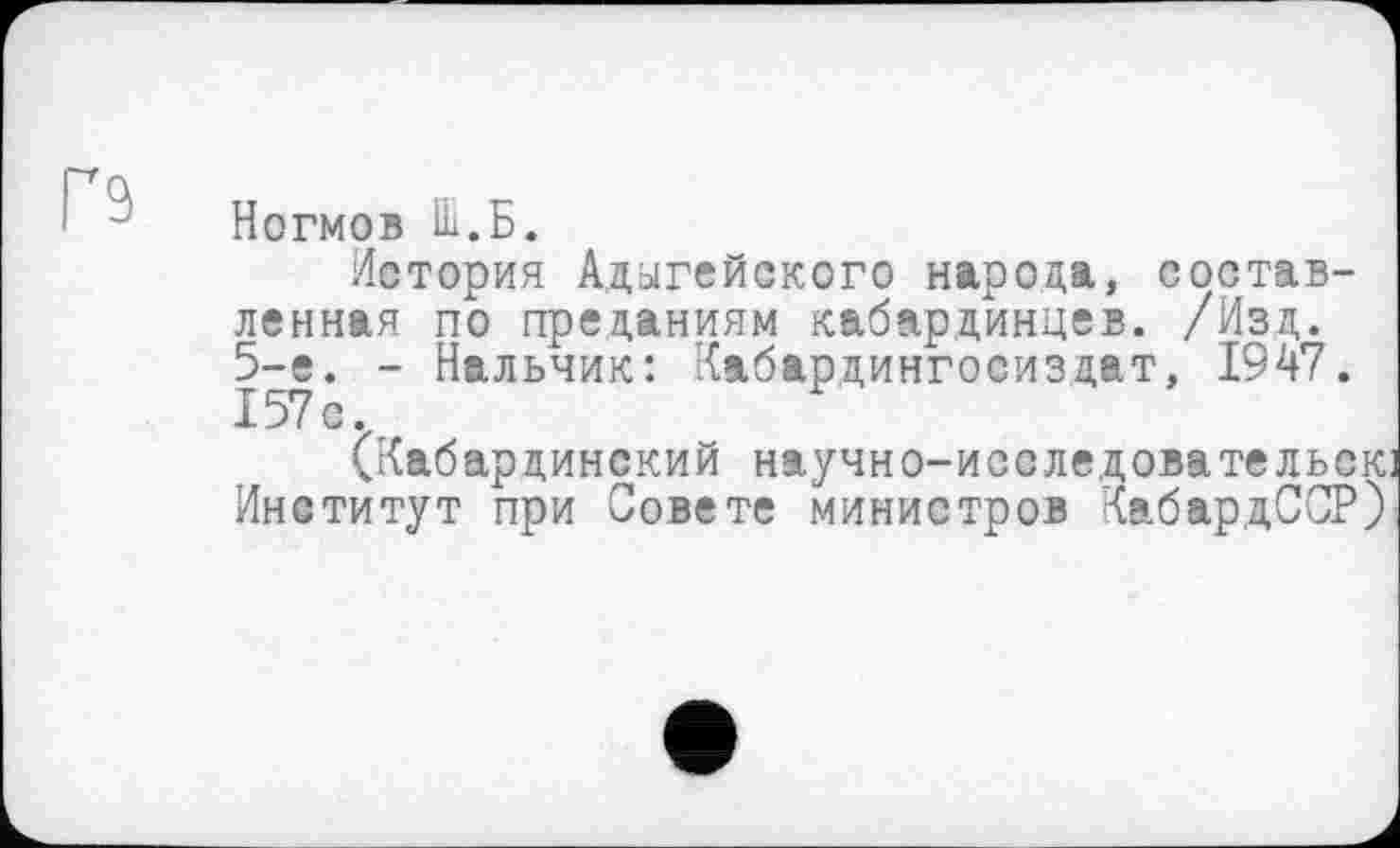 ﻿n
Ногмов Ш.Б.
История Адыгейского народа, составленная по преданиям кабардинцев. /Изд. 5-е. - Нальчик: Кабардингосиздат, 1947.
(Кабардинский научно-исследовательскі Институт при Совете министров КабардССР)